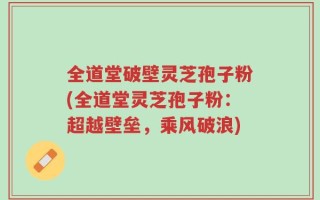 全道堂破壁灵芝孢子粉(全道堂灵芝孢子粉：超越壁垒，乘风破浪)