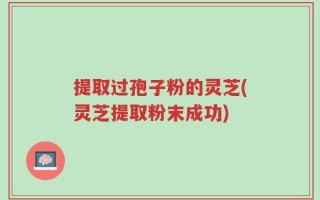 提取过孢子粉的灵芝(灵芝提取粉末成功)