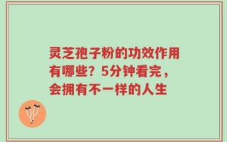 灵芝孢子粉的功效作用有哪些？5分钟看完，会拥有不一样的人生