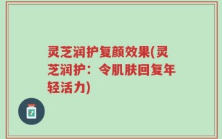 灵芝润护复颜效果(灵芝润护：令肌肤回复年轻活力)