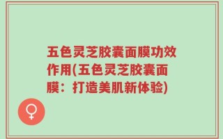 五色灵芝胶囊面膜功效作用(五色灵芝胶囊面膜：打造美肌新体验)