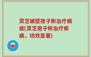 灵芝破壁孢子粉治疗病症(灵芝孢子粉治疗疾病，功效显著)