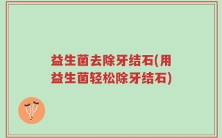 益生菌去除牙结石(用益生菌轻松除牙结石)