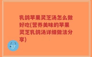 乳鸽苹果灵芝汤怎么做好吃(营养美味的苹果灵芝乳鸽汤详细做法分享)