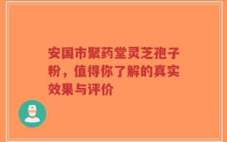安国市聚药堂灵芝孢子粉，值得你了解的真实效果与评价