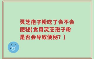 灵芝孢子粉吃了会不会便秘(食用灵芝孢子粉是否会导致便秘？)