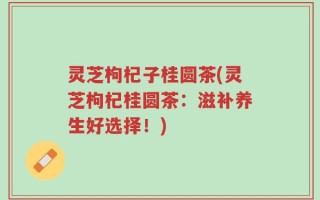 灵芝枸杞子桂圆茶(灵芝枸杞桂圆茶：滋补养生好选择！)