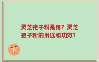 灵芝孢子粉是用？灵芝孢子粉的用途和功效？
