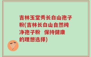 吉林玉堂秀长白山孢子粉(吉林长白山自然纯净孢子粉  保持健康的理想选择)