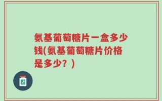 氨基葡萄糖片一盒多少钱(氨基葡萄糖片价格是多少？)