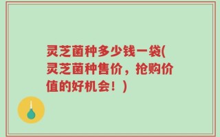 灵芝菌种多少钱一袋(灵芝菌种售价，抢购价值的好机会！)