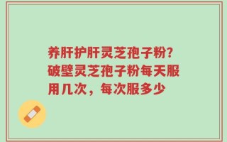 养肝护肝灵芝孢子粉？破壁灵芝孢子粉每天服用几次，每次服多少
