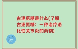 古速氨糖是什么(了解古速氨糖：一种治疗退化性关节炎的药物)
