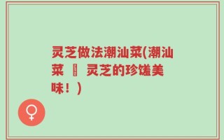 灵芝做法潮汕菜(潮汕菜 – 灵芝的珍馐美味！)