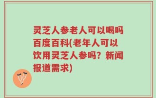 灵芝人参老人可以喝吗百度百科(老年人可以饮用灵芝人参吗？新闻报道需求)