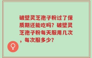 破壁灵芝孢子粉过了保质期还能吃吗？破壁灵芝孢子粉每天服用几次，每次服多少？