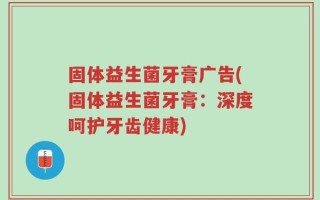 固体益生菌牙膏广告(固体益生菌牙膏：深度呵护牙齿健康)
