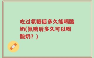 吃过氨糖后多久能喝酸奶(氨糖后多久可以喝酸奶？)