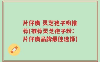 片仔癀 灵芝孢子粉推荐(推荐灵芝孢子粉：片仔癀品牌最佳选择)
