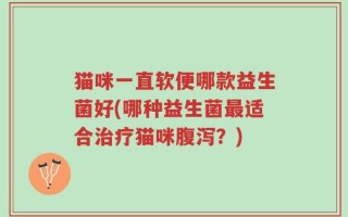猫咪一直软便哪款益生菌好(哪种益生菌最适合治疗猫咪腹泻？)