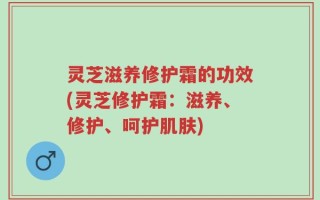灵芝滋养修护霜的功效(灵芝修护霜：滋养、修护、呵护肌肤)