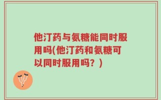 他汀药与氨糖能同时服用吗(他汀药和氨糖可以同时服用吗？)