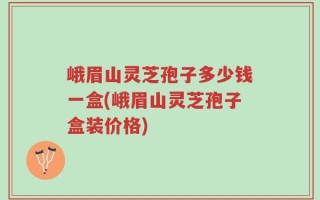 峨眉山灵芝孢子多少钱一盒(峨眉山灵芝孢子盒装价格)