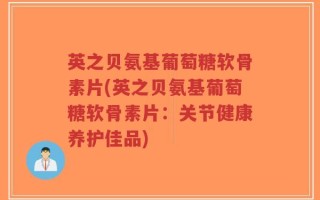 英之贝氨基葡萄糖软骨素片(英之贝氨基葡萄糖软骨素片：关节健康养护佳品)