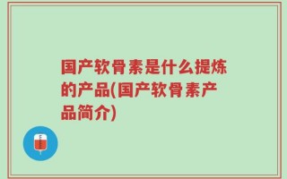 国产软骨素是什么提炼的产品(国产软骨素产品简介)