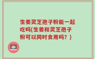 生姜灵芝孢子粉能一起吃吗(生姜和灵芝孢子粉可以同时食用吗？)