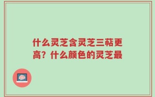 什么灵芝含灵芝三萜更高？什么颜色的灵芝最