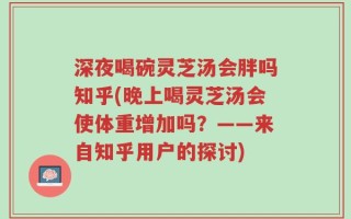深夜喝碗灵芝汤会胖吗知乎(晚上喝灵芝汤会使体重增加吗？——来自知乎用户的探讨)