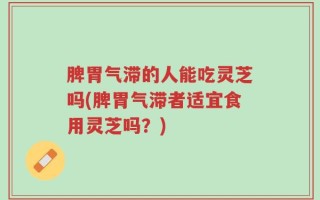 脾胃气滞的人能吃灵芝吗(脾胃气滞者适宜食用灵芝吗？)