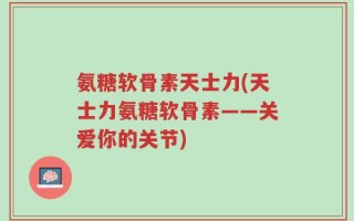 氨糖软骨素天士力(天士力氨糖软骨素——关爱你的关节)