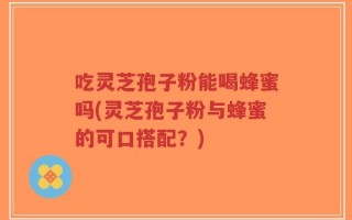吃灵芝孢子粉能喝蜂蜜吗(灵芝孢子粉与蜂蜜的可口搭配？)
