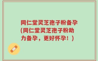 同仁堂灵芝孢子粉备孕(同仁堂灵芝孢子粉助力备孕，更好怀孕！)