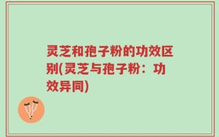 灵芝和孢子粉的功效区别(灵芝与孢子粉：功效异同)