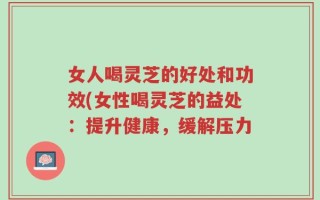 女人喝灵芝的好处和功效(女性喝灵芝的益处：提升健康，缓解压力
