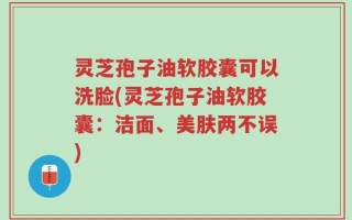 灵芝孢子油软胶囊可以洗脸(灵芝孢子油软胶囊：洁面、美肤两不误)