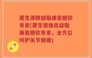 蓬生源牌益脂康氨糖软骨素(蓬生源推出益脂康氨糖软骨素，全方位呵护关节健康)