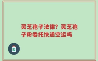 灵芝孢子法律？灵芝孢子粉委托快递空运吗