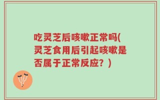 吃灵芝后咳嗽正常吗(灵芝食用后引起咳嗽是否属于正常反应？)