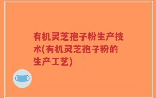 有机灵芝孢子粉生产技术(有机灵芝孢子粉的生产工艺)