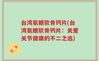 台湾氨糖软骨钙片(台湾氨糖软骨钙片：关爱关节健康的不二之选)