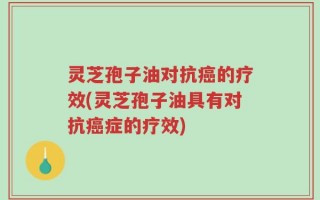 灵芝孢子油对抗癌的疗效(灵芝孢子油具有对抗癌症的疗效)