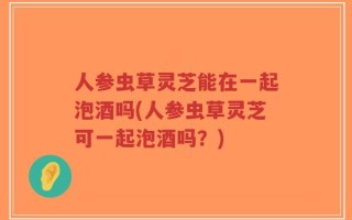 人参虫草灵芝能在一起泡酒吗(人参虫草灵芝可一起泡酒吗？)