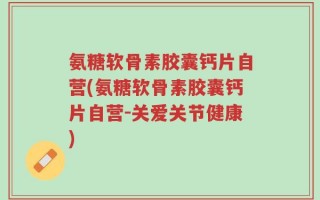 氨糖软骨素胶囊钙片自营(氨糖软骨素胶囊钙片自营-关爱关节健康)