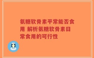 氨糖软骨素平常能否食用 解析氨糖软骨素日常食用的可行性