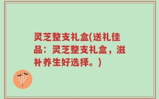 灵芝整支礼盒(送礼佳品：灵芝整支礼盒，滋补养生好选择。)