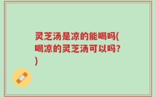 灵芝汤是凉的能喝吗(喝凉的灵芝汤可以吗？)